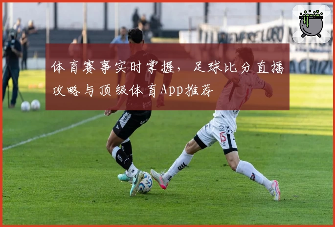 体育赛事实时掌握,足球比分直播攻略与顶级体育App推荐