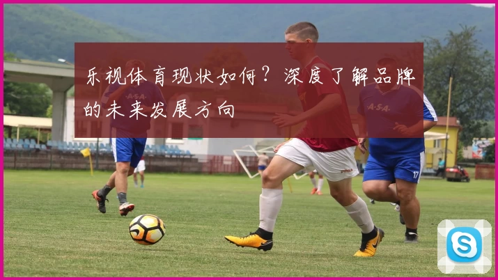 乐视体育现状如何？深度了解品牌的未来发展方向