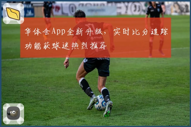华体会App全新升级，实时比分追踪功能获球迷热烈推荐