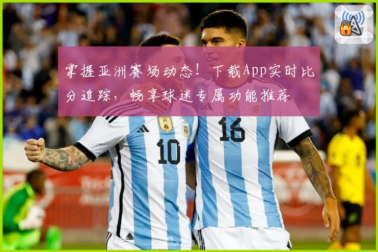 掌握亚洲赛场动态！下载App实时比分追踪，畅享球迷专属功能推荐
