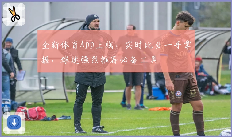 全新体育App上线，实时比分一手掌握，球迷强烈推荐必备工具