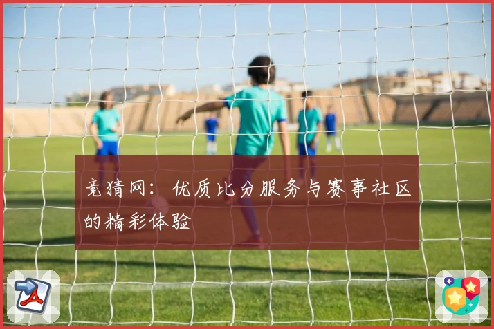 竞猜网：优质比分服务与赛事社区的精彩体验