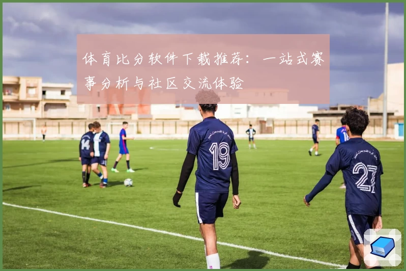 体育比分软件下载推荐:一站式赛事分析与社区交流体验