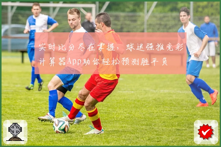 实时比分尽在掌握，球迷强推竞彩计算器App助你轻松预测胜平负