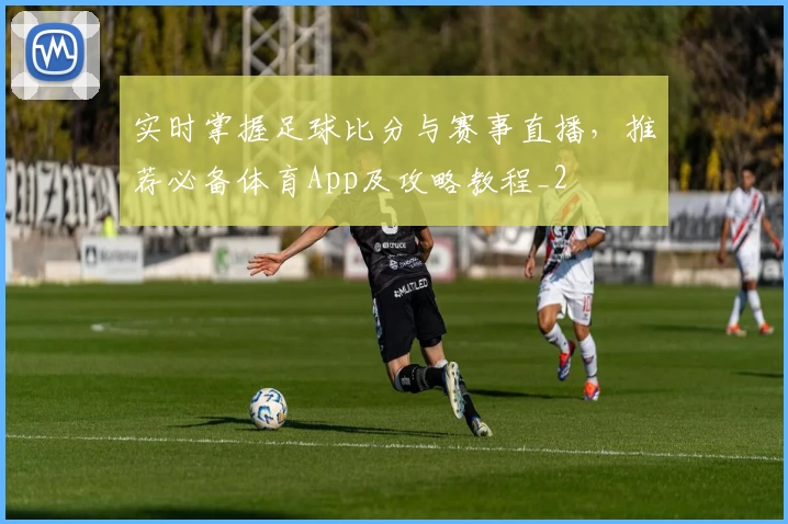 实时掌握足球比分与赛事直播，推荐必备体育App及攻略教程_2