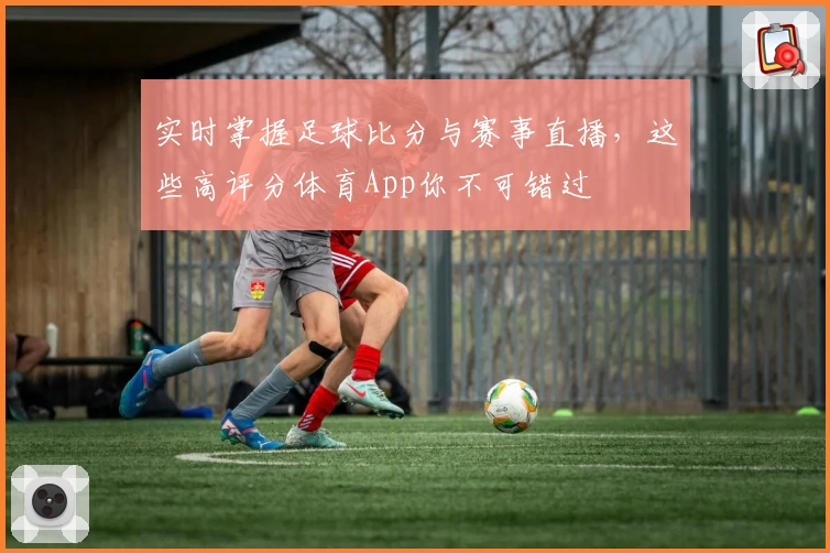 实时掌握足球比分与赛事直播,这些高评分体育App你不可错过