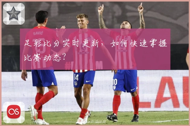 足彩比分实时更新，如何快速掌握比赛动态？