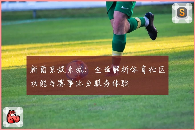 新葡京娱乐城：全面解析体育社区功能与赛事比分服务体验