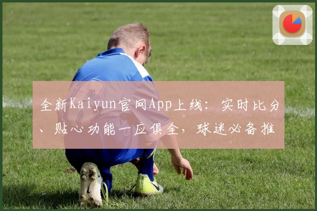 全新Kaiyun官网App上线：实时比分、贴心功能一应俱全，球迷必备推荐