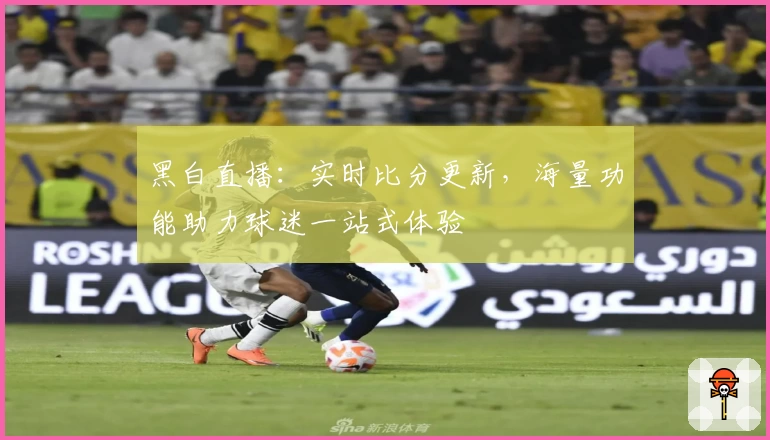 黑白直播：实时比分更新，海量功能助力球迷一站式体验