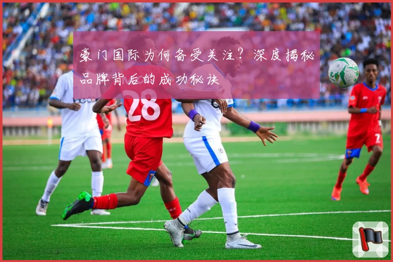 豪门国际为何备受关注？深度揭秘品牌背后的成功秘诀