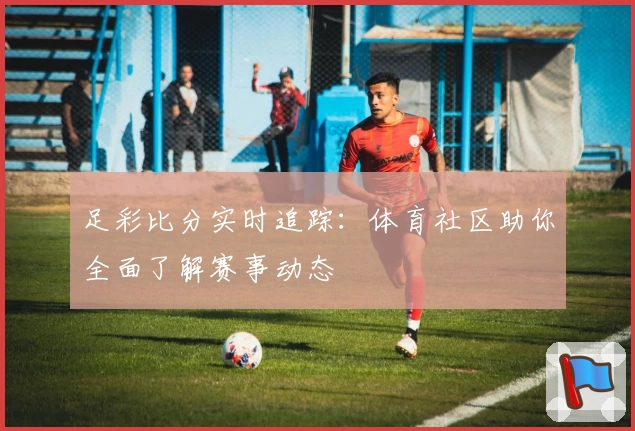 足彩比分实时追踪：体育社区助你全面了解赛事动态