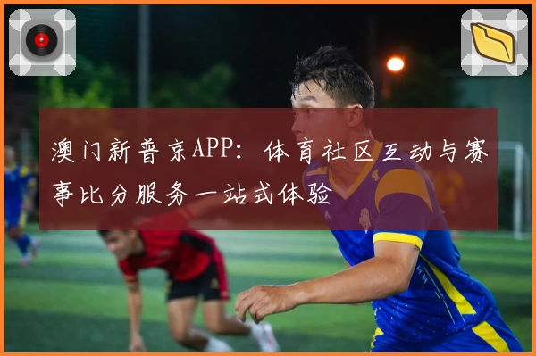 澳门新普京APP：体育社区互动与赛事比分服务一站式体验
