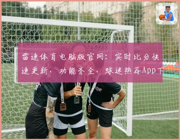 雷速体育电脑版官网：实时比分快速更新，功能齐全，球迷热荐App下载入口