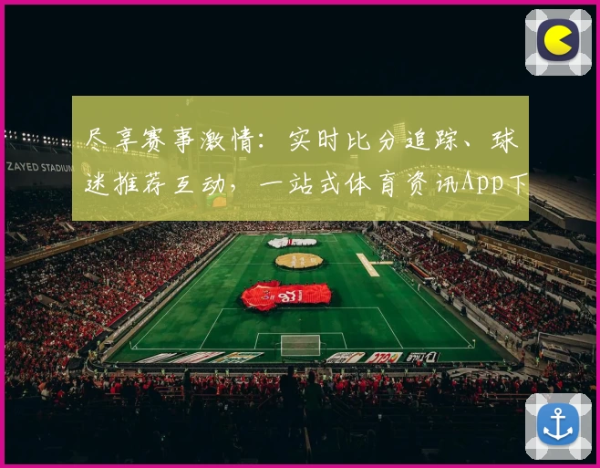 尽享赛事激情：实时比分追踪、球迷推荐互动，一站式体育资讯App下载指南