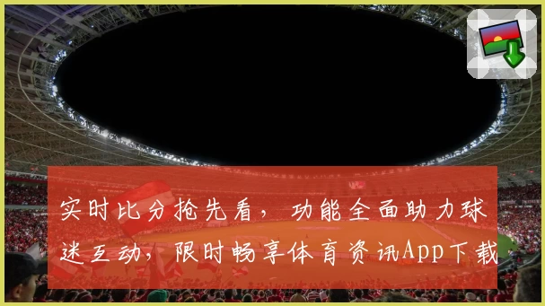 实时比分抢先看，功能全面助力球迷互动，限时畅享体育资讯App下载
