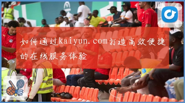 如何通过kaiyun.com打造高效便捷的在线服务体验