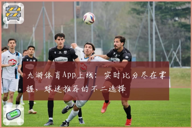 九游体育App上线：实时比分尽在掌握，球迷推荐的不二选择
