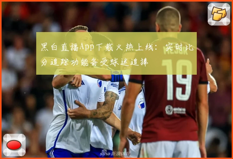 黑白直播App下载火热上线：实时比分追踪功能备受球迷追捧