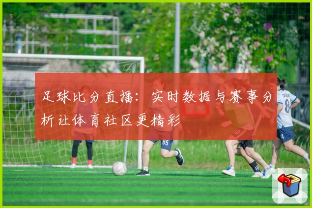 足球比分直播：实时数据与赛事分析让体育社区更精彩