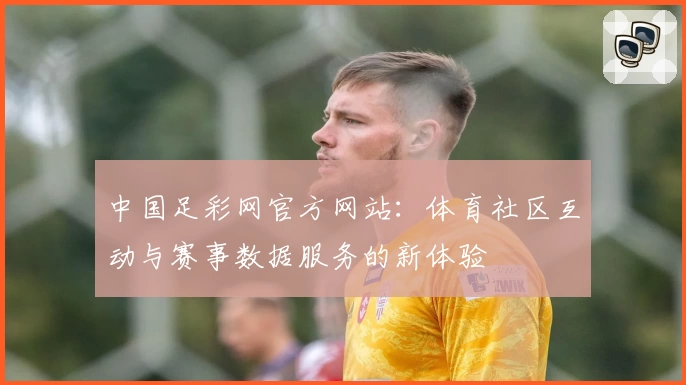 中国足彩网官方网站：体育社区互动与赛事数据服务的新体验