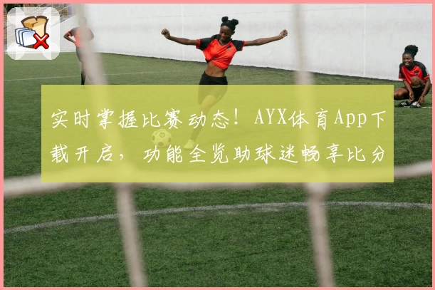 实时掌握比赛动态！AYX体育App下载开启，功能全览助球迷畅享比分追踪