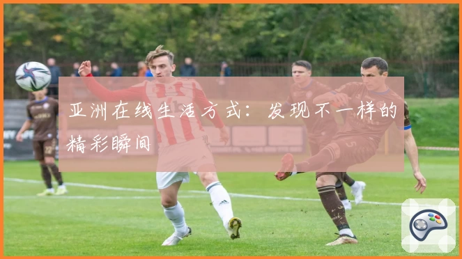 亚洲在线生活方式：发现不一样的精彩瞬间