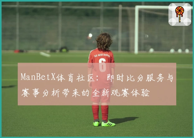 ManBetX体育社区:即时比分服务与赛事分析带来的全新观赛体验
