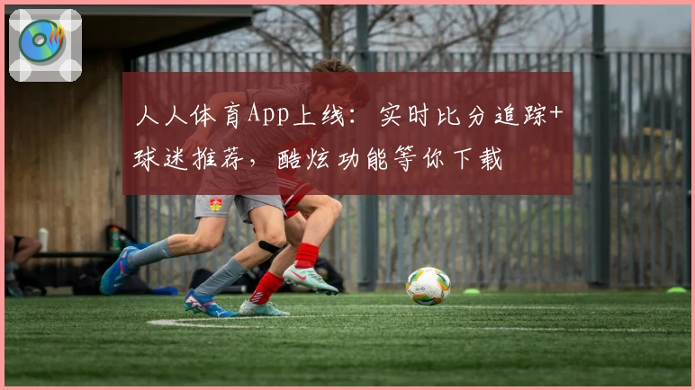 人人体育App上线：实时比分追踪+球迷推荐，酷炫功能等你下载