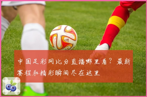 中国足彩网比分直播哪里看？最新赛程和精彩瞬间尽在这里