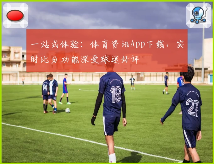 一站式体验：体育资讯App下载，实时比分功能深受球迷好评