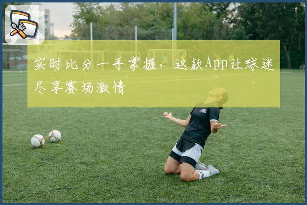 实时比分一手掌握，这款App让球迷尽享赛场激情