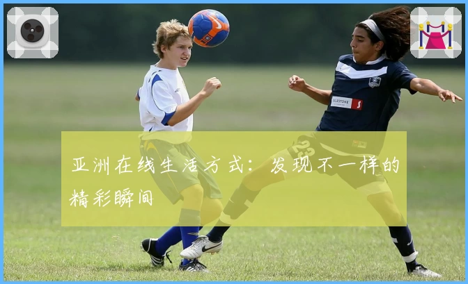 亚洲在线生活方式：发现不一样的精彩瞬间