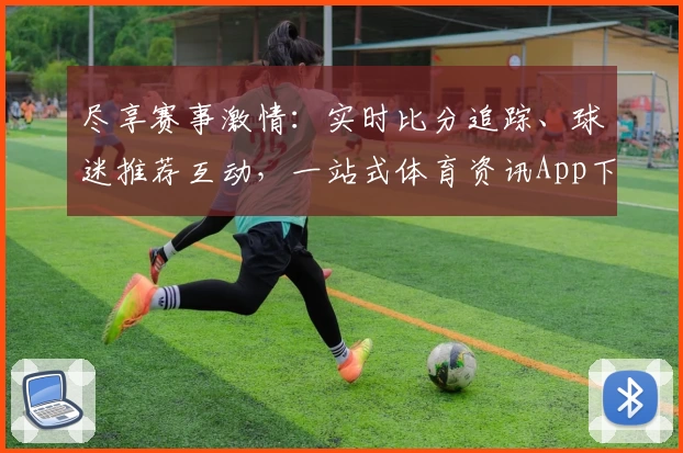 尽享赛事激情：实时比分追踪、球迷推荐互动，一站式体育资讯App下载指南