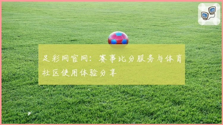 足彩网官网：赛事比分服务与体育社区使用体验分享