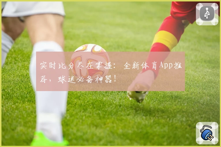 实时比分尽在掌握：全新体育App推荐，球迷必备神器！