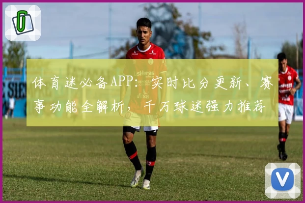 体育迷必备APP：实时比分更新、赛事功能全解析，千万球迷强力推荐下载