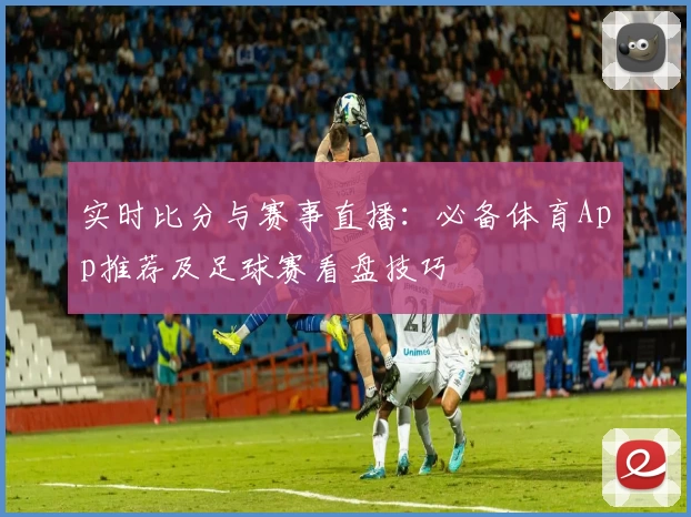 实时比分与赛事直播：必备体育App推荐及足球赛看盘技巧