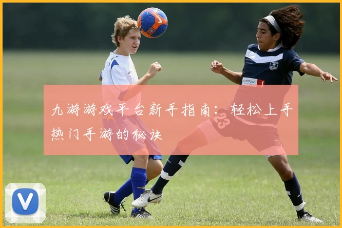 九游游戏平台新手指南：轻松上手热门手游的秘诀