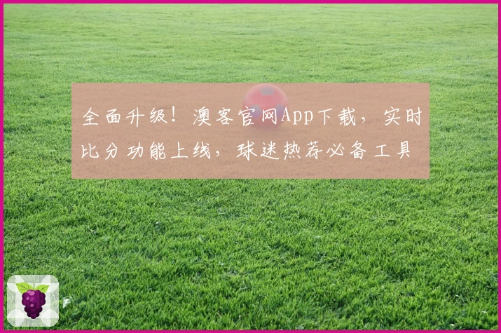全面升级！澳客官网App下载，实时比分功能上线，球迷热荐必备工具