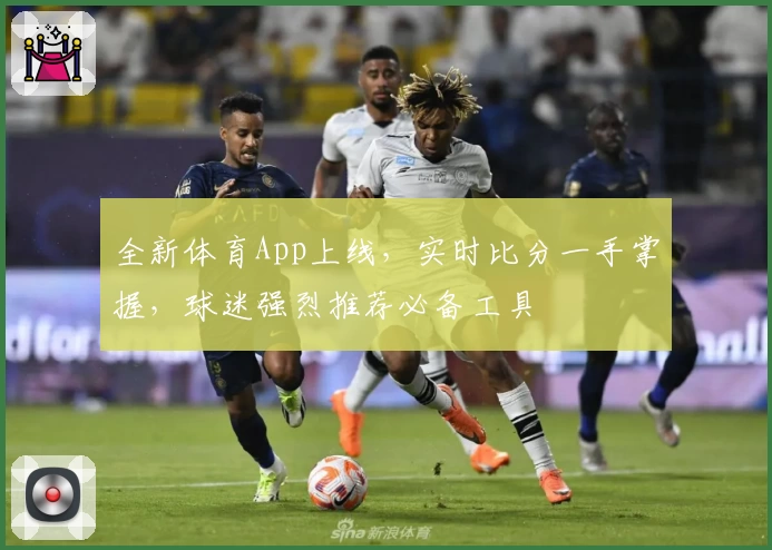 全新体育App上线，实时比分一手掌握，球迷强烈推荐必备工具