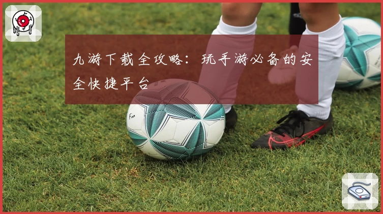 九游下载全攻略：玩手游必备的安全快捷平台