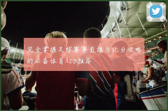 完全掌握足球赛事直播与比分攻略的必备体育App推荐