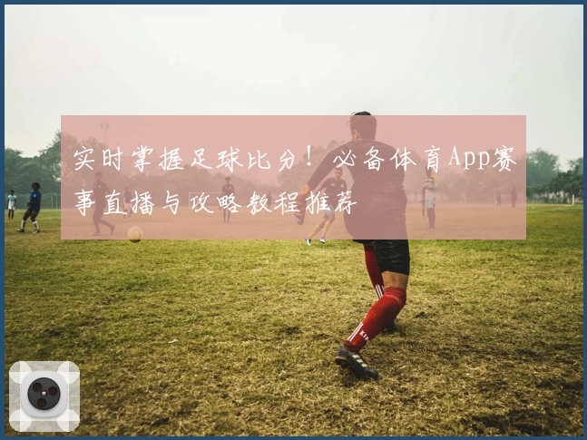 实时掌握足球比分！必备体育App赛事直播与攻略教程推荐