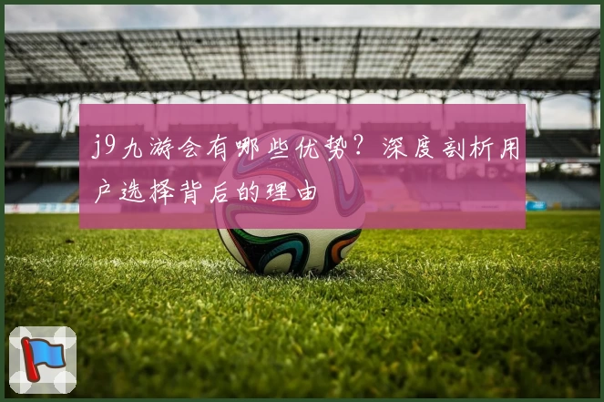 j9九游会有哪些优势?深度剖析用户选择背后的理由