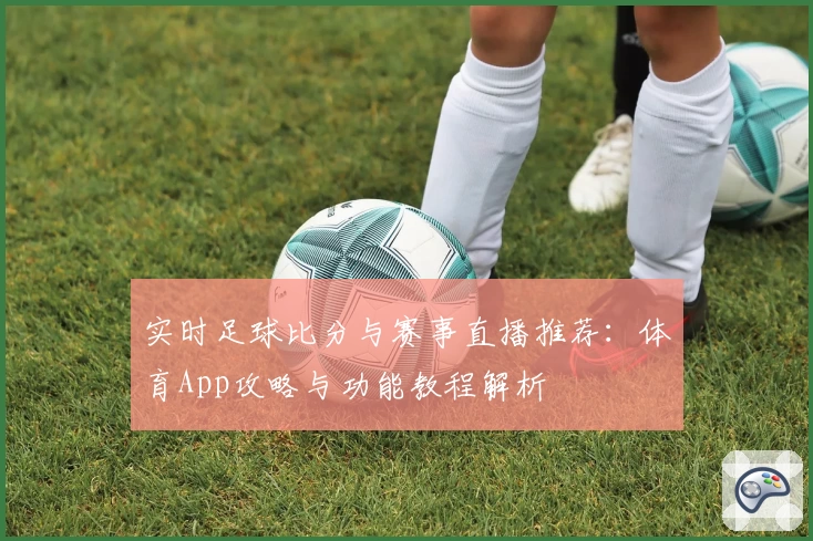 实时足球比分与赛事直播推荐：体育App攻略与功能教程解析